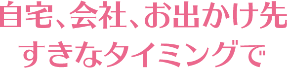 自宅、会社、お出かけ先 すきなタイミングで
