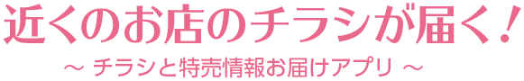 近くのお店のチラシが届く！　～チラシと特売情報をお届けアプリ～
